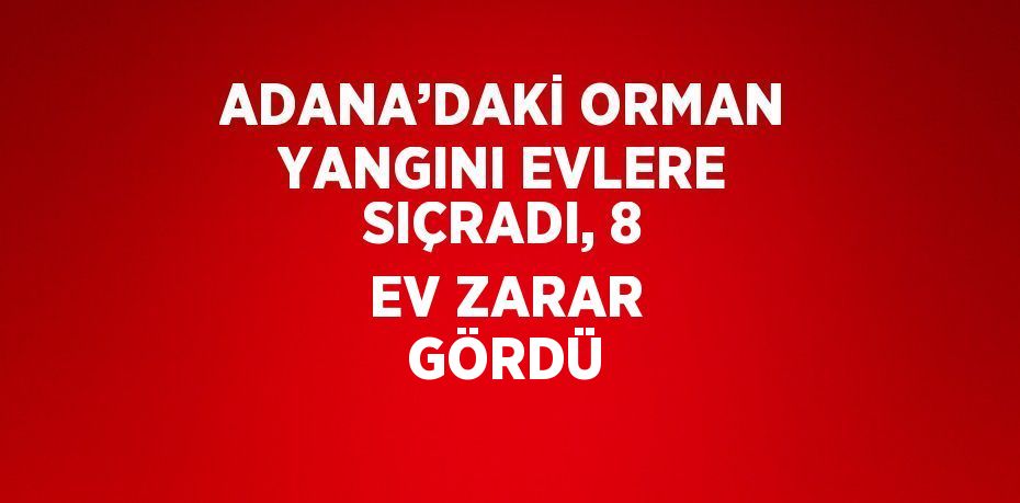 ADANA’DAKİ ORMAN YANGINI EVLERE SIÇRADI, 8 EV ZARAR GÖRDÜ