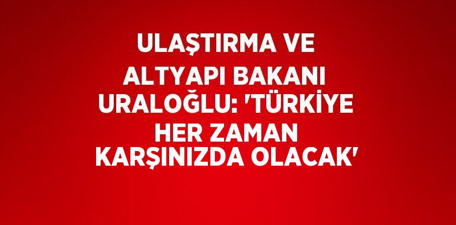 ULAŞTIRMA VE ALTYAPI BAKANI URALOĞLU: 'TÜRKİYE HER ZAMAN KARŞINIZDA OLACAK'