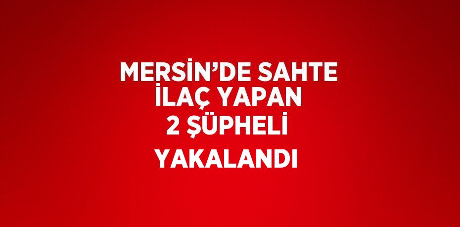 MERSİN’DE SAHTE İLAÇ YAPAN 2 ŞÜPHELİ YAKALANDI