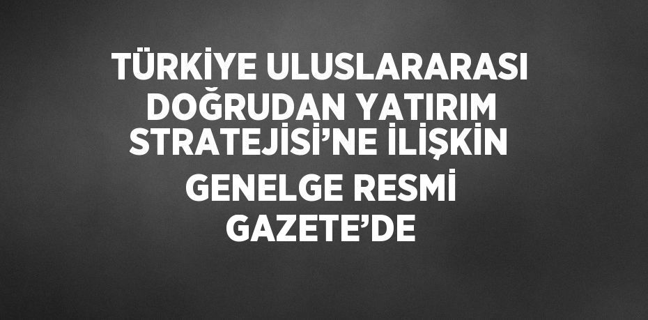 TÜRKİYE ULUSLARARASI DOĞRUDAN YATIRIM STRATEJİSİ’NE İLİŞKİN GENELGE RESMİ GAZETE’DE