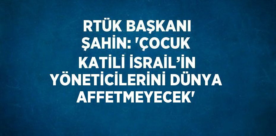 RTÜK BAŞKANI ŞAHİN: 'ÇOCUK KATİLİ İSRAİL’İN YÖNETİCİLERİNİ DÜNYA AFFETMEYECEK'