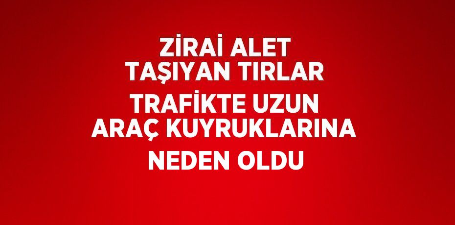 ZİRAİ ALET TAŞIYAN TIRLAR TRAFİKTE UZUN ARAÇ KUYRUKLARINA NEDEN OLDU