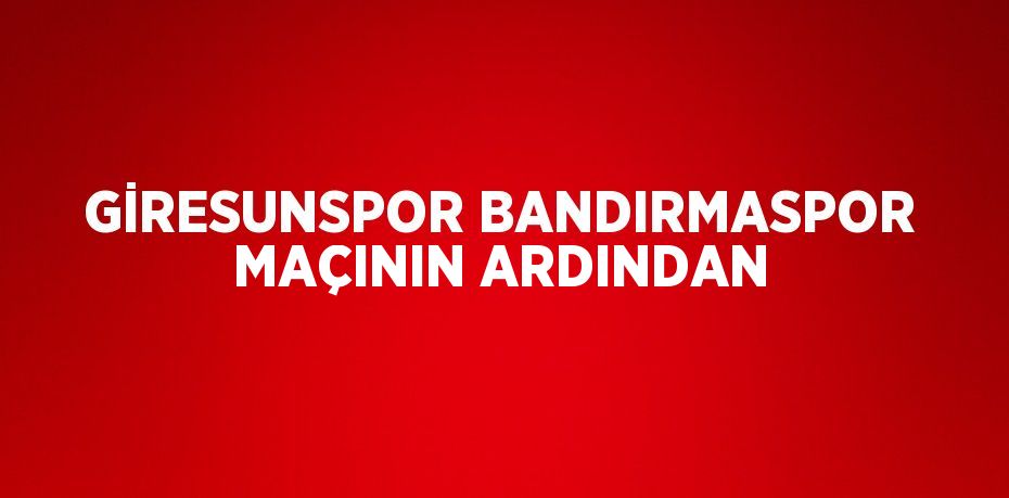 GİRESUNSPOR BANDIRMASPOR MAÇININ ARDINDAN