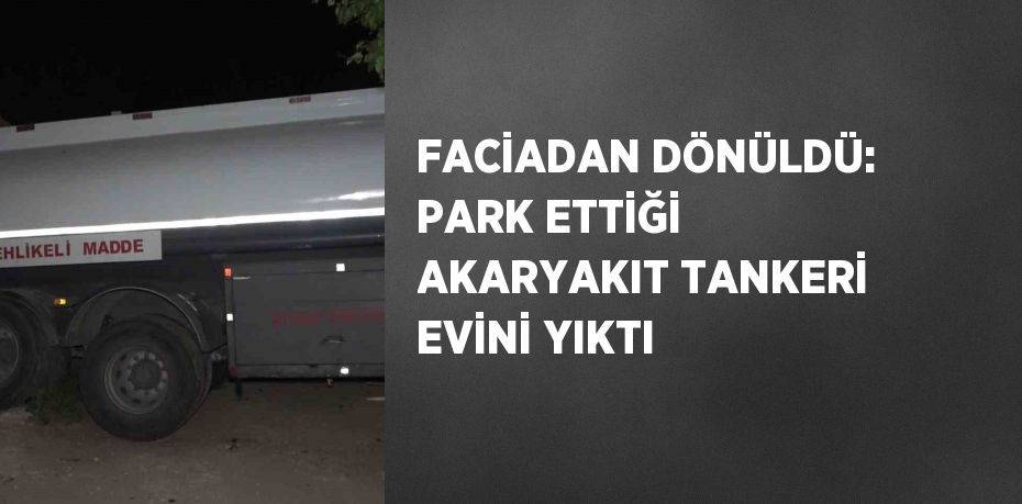 FACİADAN DÖNÜLDÜ: PARK ETTİĞİ AKARYAKIT TANKERİ EVİNİ YIKTI