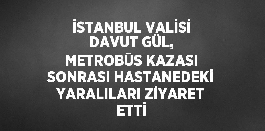 İSTANBUL VALİSİ DAVUT GÜL, METROBÜS KAZASI SONRASI HASTANEDEKİ YARALILARI ZİYARET ETTİ