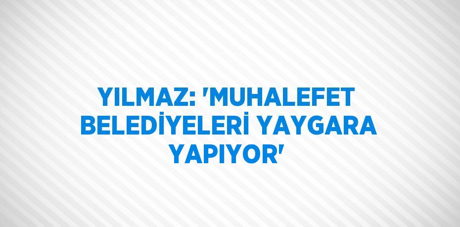 YILMAZ: 'MUHALEFET BELEDİYELERİ YAYGARA YAPIYOR'