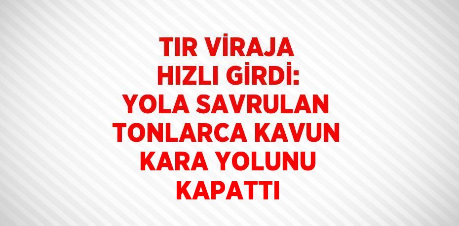 TIR VİRAJA HIZLI GİRDİ: YOLA SAVRULAN TONLARCA KAVUN KARA YOLUNU KAPATTI