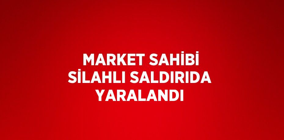 MARKET SAHİBİ SİLAHLI SALDIRIDA YARALANDI