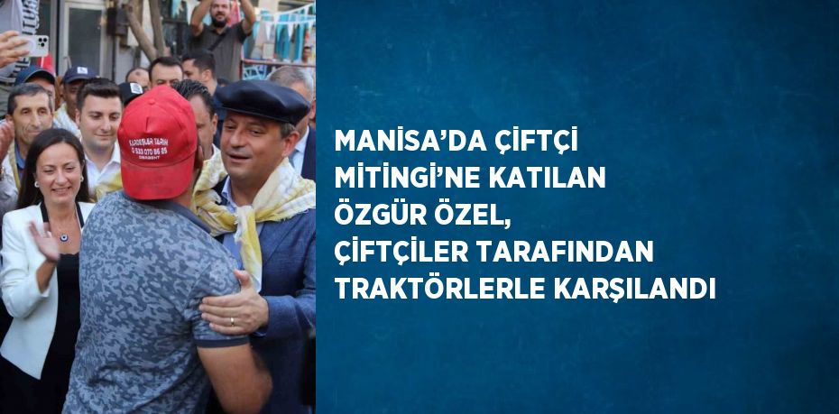 MANİSA’DA ÇİFTÇİ MİTİNGİ’NE KATILAN ÖZGÜR ÖZEL, ÇİFTÇİLER TARAFINDAN TRAKTÖRLERLE KARŞILANDI