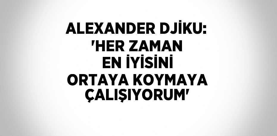 ALEXANDER DJİKU: 'HER ZAMAN EN İYİSİNİ ORTAYA KOYMAYA ÇALIŞIYORUM'