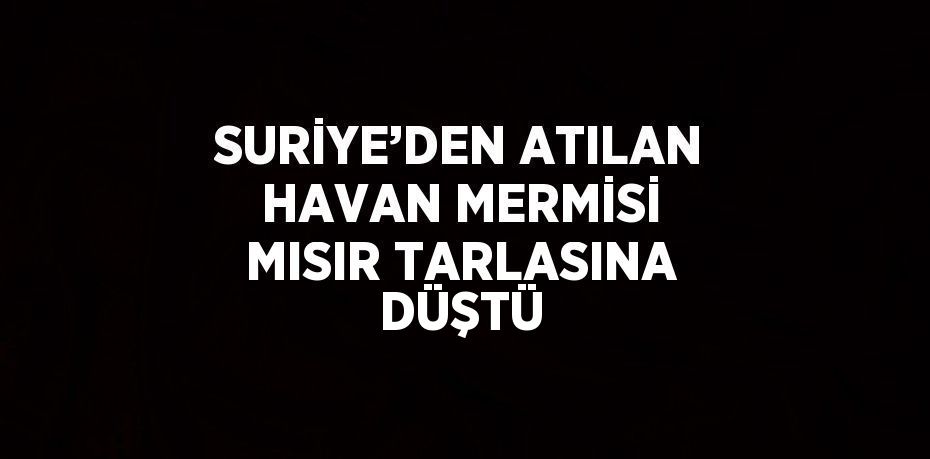 SURİYE’DEN ATILAN HAVAN MERMİSİ MISIR TARLASINA DÜŞTÜ