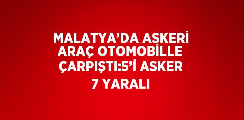 MALATYA’DA ASKERİ ARAÇ OTOMOBİLLE ÇARPIŞTI:5’İ ASKER 7 YARALI