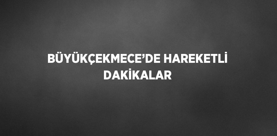 BÜYÜKÇEKMECE’DE HAREKETLİ DAKİKALAR