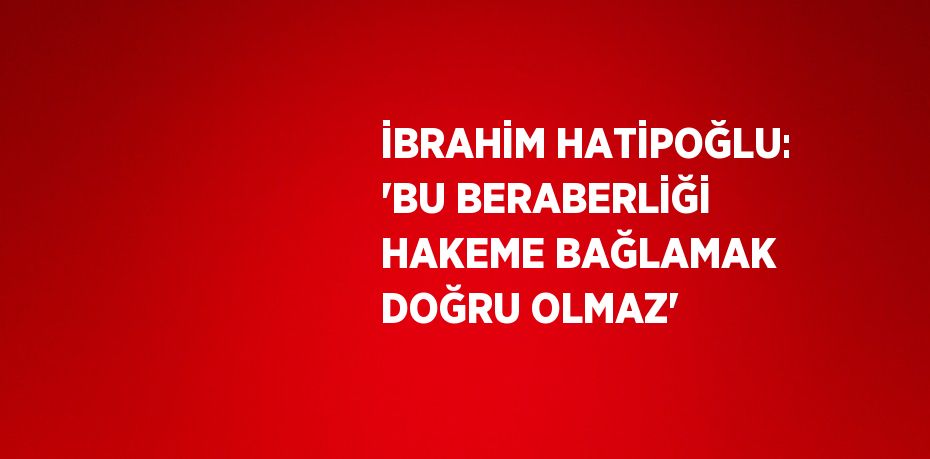 İBRAHİM HATİPOĞLU: 'BU BERABERLİĞİ HAKEME BAĞLAMAK DOĞRU OLMAZ'