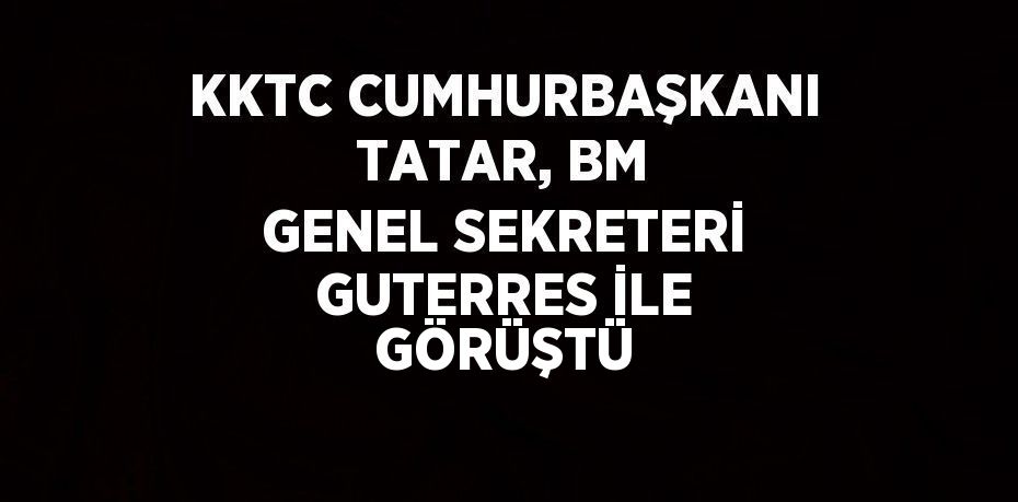 KKTC CUMHURBAŞKANI TATAR, BM GENEL SEKRETERİ GUTERRES İLE GÖRÜŞTÜ