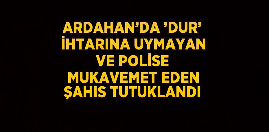 ARDAHAN’DA ’DUR’ İHTARINA UYMAYAN VE POLİSE MUKAVEMET EDEN ŞAHIS TUTUKLANDI