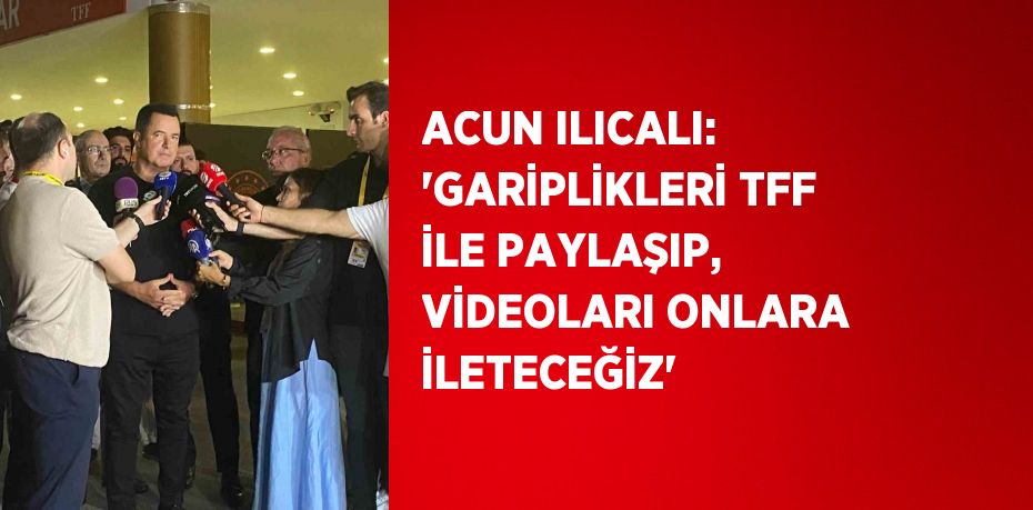 ACUN ILICALI: 'GARİPLİKLERİ TFF İLE PAYLAŞIP, VİDEOLARI ONLARA İLETECEĞİZ'