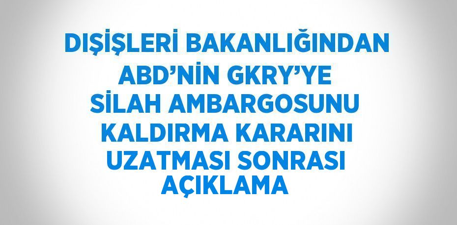 DIŞİŞLERİ BAKANLIĞINDAN ABD’NİN GKRY’YE SİLAH AMBARGOSUNU KALDIRMA KARARINI UZATMASI SONRASI AÇIKLAMA