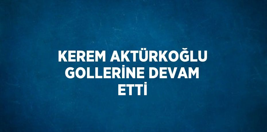 KEREM AKTÜRKOĞLU GOLLERİNE DEVAM ETTİ