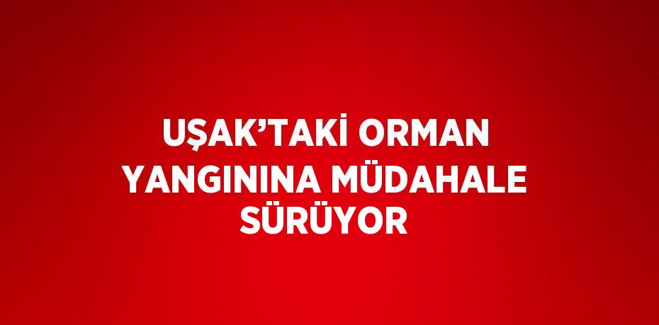 UŞAK’TAKİ ORMAN YANGININA MÜDAHALE SÜRÜYOR