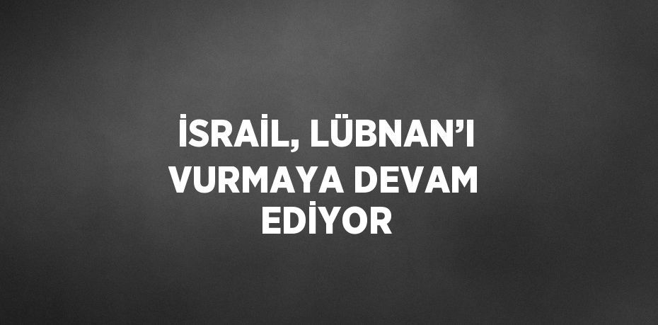 İSRAİL, LÜBNAN’I VURMAYA DEVAM EDİYOR