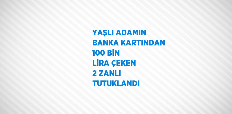 YAŞLI ADAMIN BANKA KARTINDAN 100 BİN LİRA ÇEKEN 2 ZANLI TUTUKLANDI