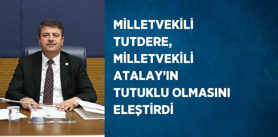 MİLLETVEKİLİ TUTDERE, MİLLETVEKİLİ ATALAY’IN TUTUKLU OLMASINI ELEŞTİRDİ