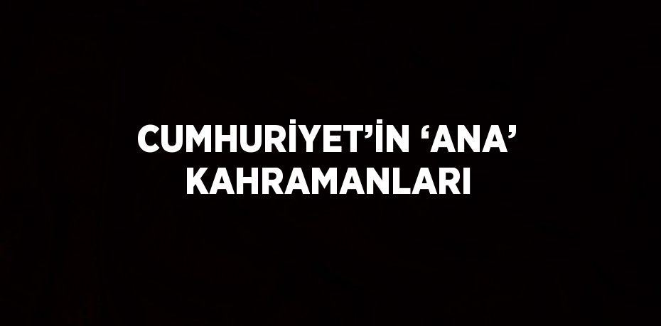 CUMHURİYET’İN ‘ANA’ KAHRAMANLARI