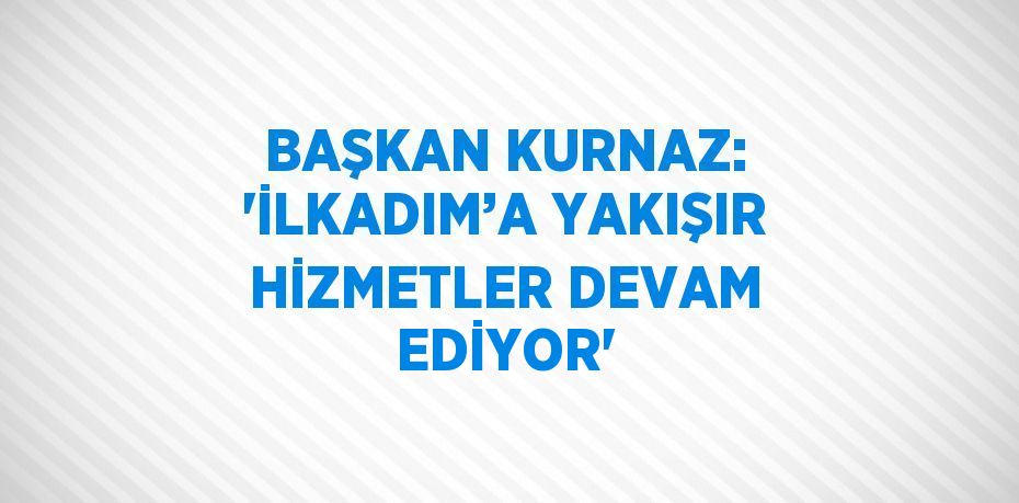 BAŞKAN KURNAZ: 'İLKADIM’A YAKIŞIR HİZMETLER DEVAM EDİYOR'