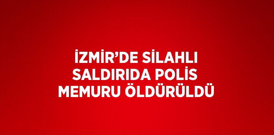 İZMİR’DE SİLAHLI SALDIRIDA POLİS MEMURU ÖLDÜRÜLDÜ