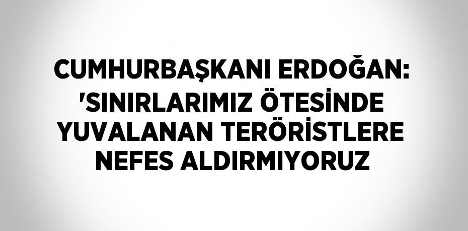 CUMHURBAŞKANI ERDOĞAN: 'SINIRLARIMIZ ÖTESİNDE YUVALANAN TERÖRİSTLERE NEFES ALDIRMIYORUZ