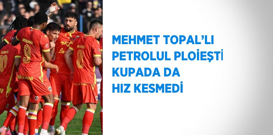 MEHMET TOPAL’LI PETROLUL PLOİEŞTİ KUPADA DA HIZ KESMEDİ