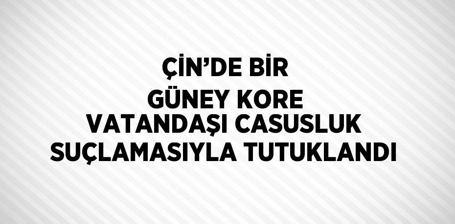 ÇİN’DE BİR GÜNEY KORE VATANDAŞI CASUSLUK SUÇLAMASIYLA TUTUKLANDI