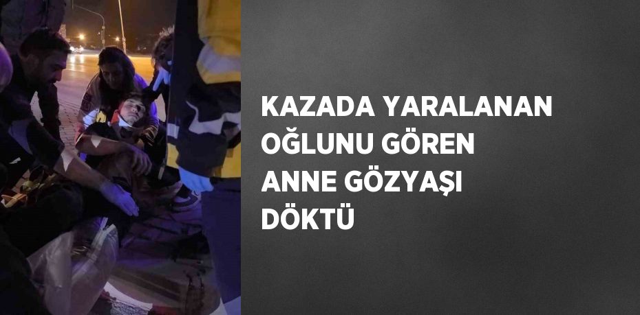 KAZADA YARALANAN OĞLUNU GÖREN ANNE GÖZYAŞI DÖKTÜ