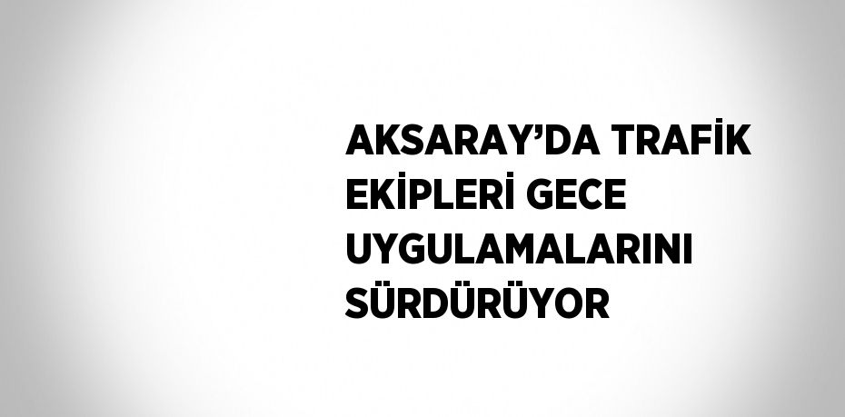 AKSARAY’DA TRAFİK EKİPLERİ GECE UYGULAMALARINI SÜRDÜRÜYOR