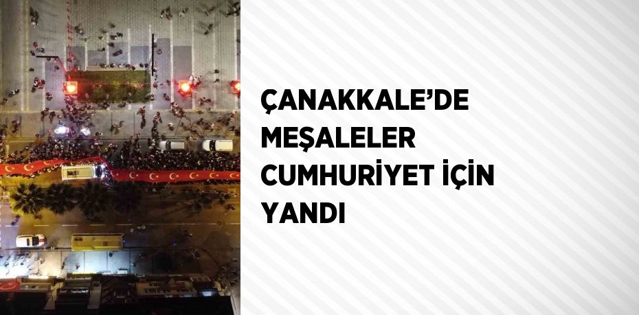 ÇANAKKALE’DE MEŞALELER CUMHURİYET İÇİN YANDI