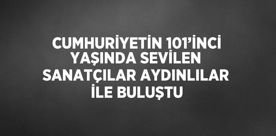 CUMHURİYETİN 101’İNCİ YAŞINDA SEVİLEN SANATÇILAR AYDINLILAR İLE BULUŞTU