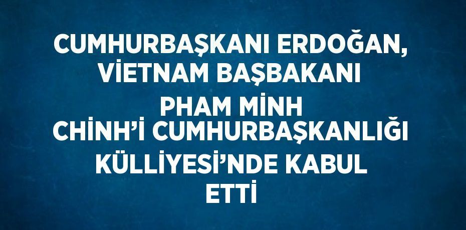 CUMHURBAŞKANI ERDOĞAN, VİETNAM BAŞBAKANI PHAM MİNH CHİNH’İ CUMHURBAŞKANLIĞI KÜLLİYESİ’NDE KABUL ETTİ