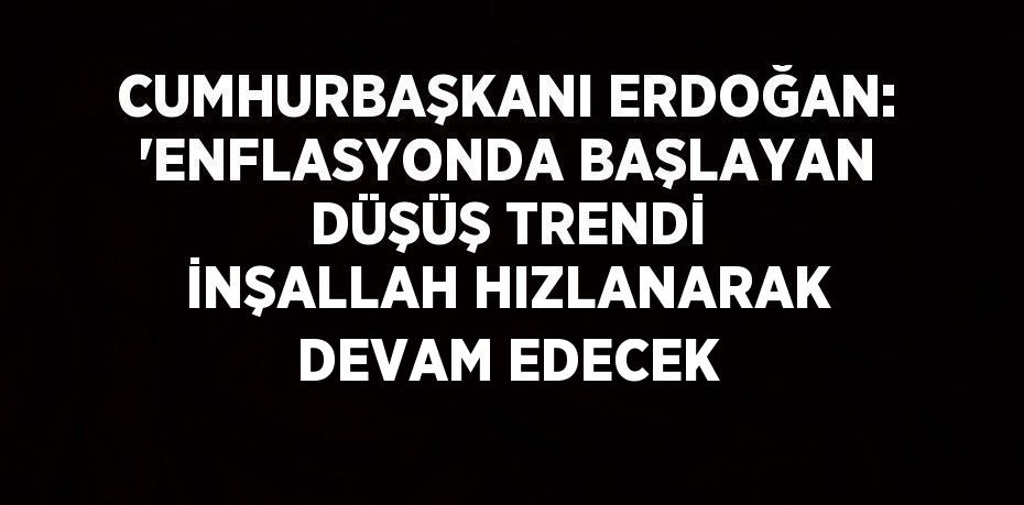 CUMHURBAŞKANI ERDOĞAN: 'ENFLASYONDA BAŞLAYAN DÜŞÜŞ TRENDİ İNŞALLAH HIZLANARAK DEVAM EDECEK