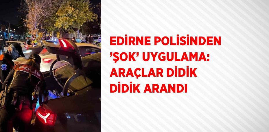 EDİRNE POLİSİNDEN ’ŞOK’ UYGULAMA: ARAÇLAR DİDİK DİDİK ARANDI