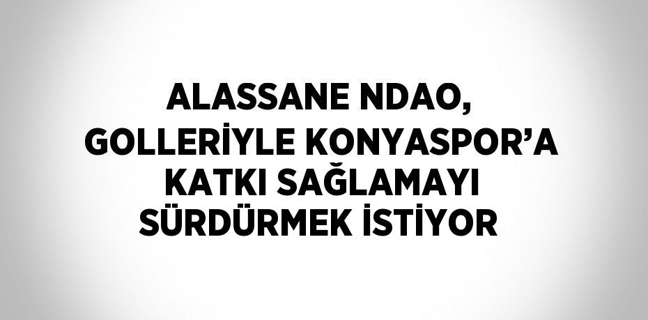 ALASSANE NDAO, GOLLERİYLE KONYASPOR’A KATKI SAĞLAMAYI SÜRDÜRMEK İSTİYOR