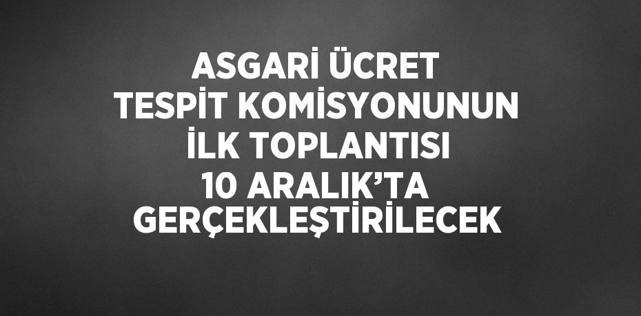 ASGARİ ÜCRET TESPİT KOMİSYONUNUN İLK TOPLANTISI 10 ARALIK’TA GERÇEKLEŞTİRİLECEK