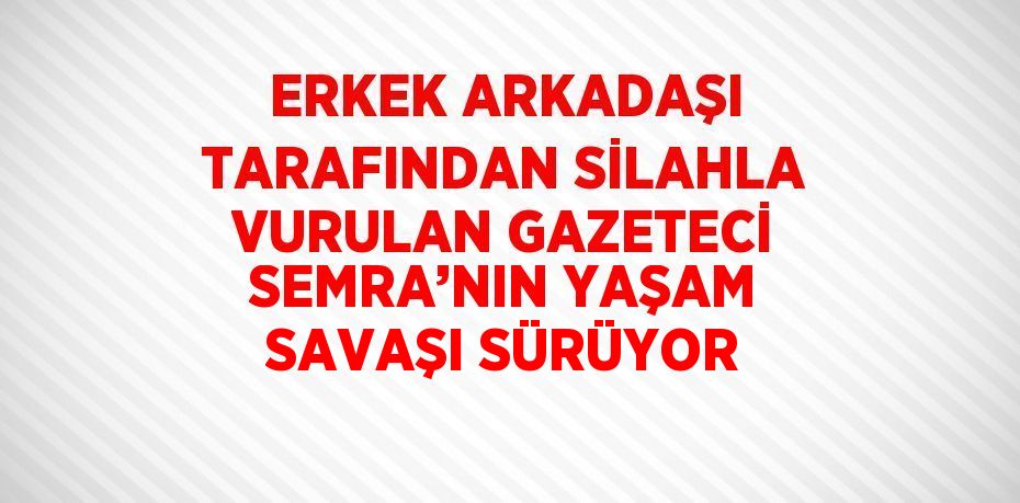 ERKEK ARKADAŞI TARAFINDAN SİLAHLA VURULAN GAZETECİ SEMRA’NIN YAŞAM SAVAŞI SÜRÜYOR