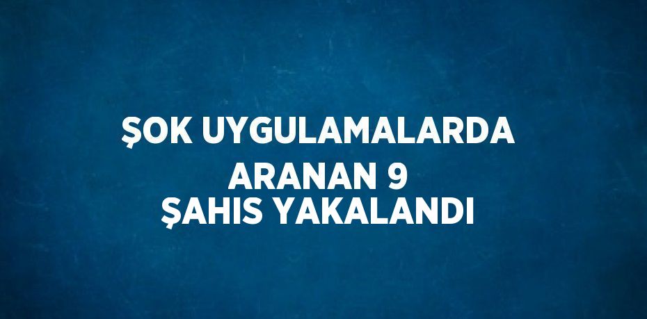 ŞOK UYGULAMALARDA ARANAN 9 ŞAHIS YAKALANDI