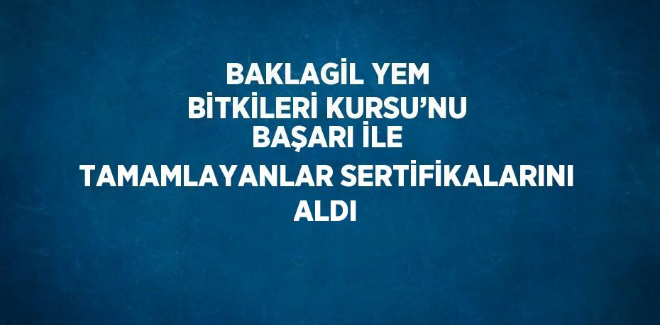 BAKLAGİL YEM BİTKİLERİ KURSU’NU BAŞARI İLE TAMAMLAYANLAR SERTİFİKALARINI ALDI