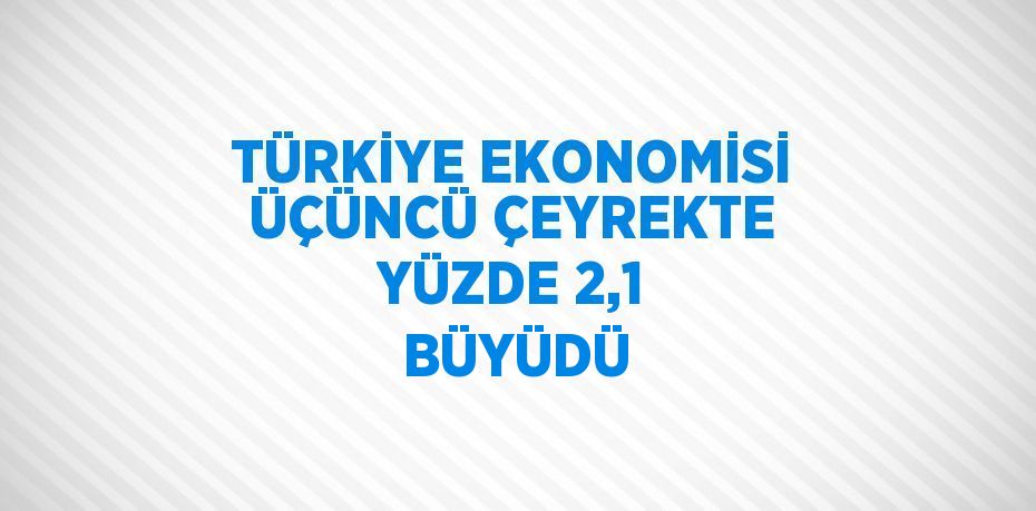 TÜRKİYE EKONOMİSİ ÜÇÜNCÜ ÇEYREKTE YÜZDE 2,1  BÜYÜDÜ