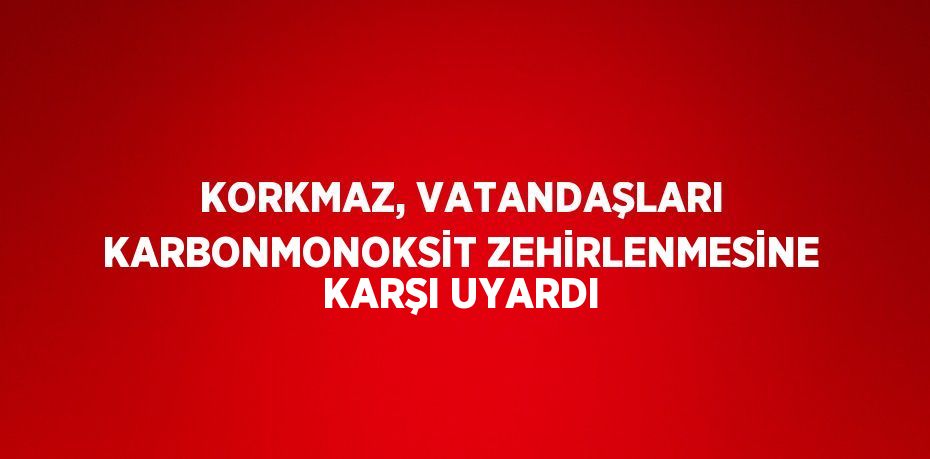 KORKMAZ, VATANDAŞLARI KARBONMONOKSİT ZEHİRLENMESİNE KARŞI UYARDI