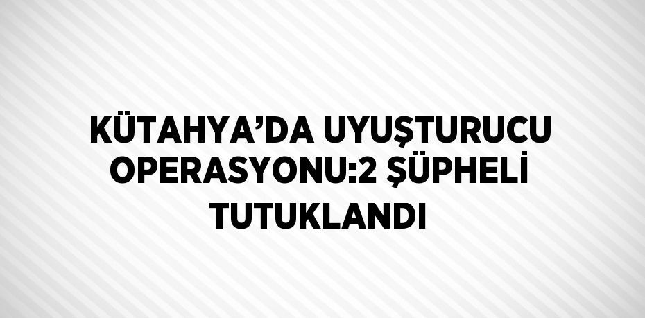 KÜTAHYA’DA UYUŞTURUCU OPERASYONU:2 ŞÜPHELİ TUTUKLANDI