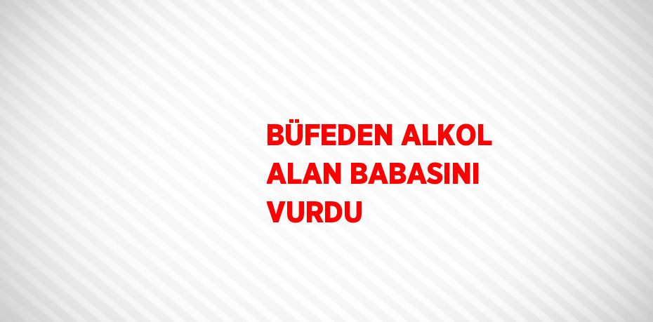 BÜFEDEN ALKOL ALAN BABASINI VURDU