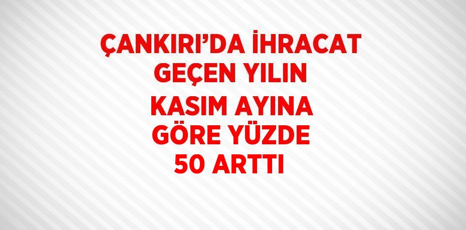 ÇANKIRI’DA İHRACAT GEÇEN YILIN KASIM AYINA GÖRE YÜZDE 50 ARTTI